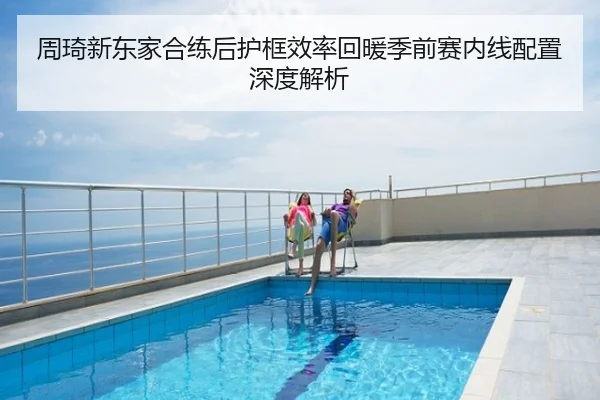 周琦新东家合练后护框效率回暖季前赛内线配置深度解析