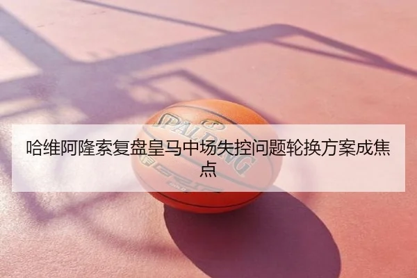 哈维阿隆索复盘皇马中场失控问题轮换方案成焦点