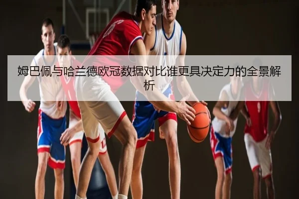 姆巴佩与哈兰德欧冠数据对比谁更具决定力的全景解析