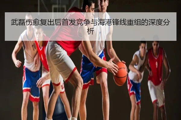 武磊伤愈复出后首发竞争与海港锋线重组的深度分析